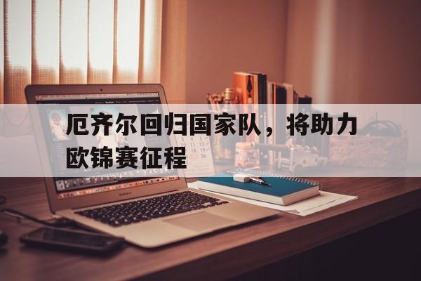 开云体育官网-包含厄齐尔回归国家队，将助力欧锦赛征程的词条