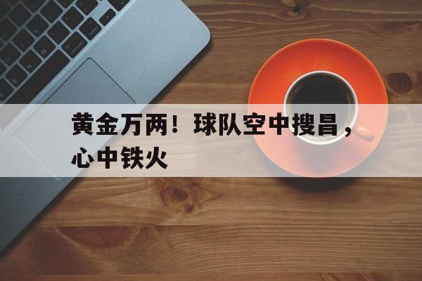 开云体育入口-黄金万两！球队空中搜昌，心中铁火