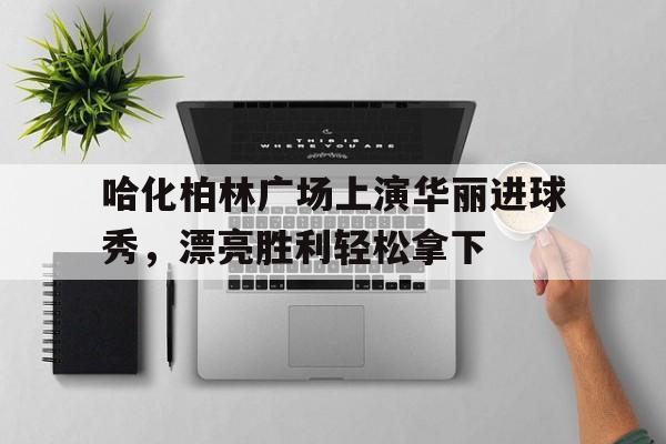 开云体育中国-关于哈化柏林广场上演华丽进球秀，漂亮胜利轻松拿下的信息